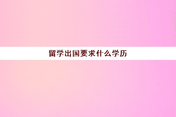 留学出国要求什么学历(留学申请条件需要什么)