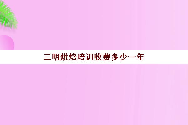 三明烘焙培训收费多少一年(烘焙培训学校学费多少)