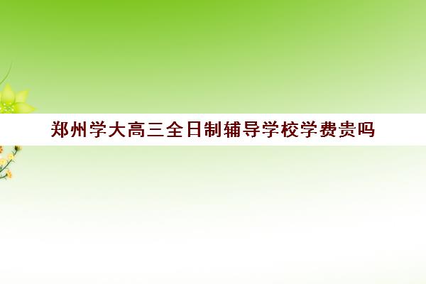 郑州学大高三全日制辅导学校学费贵吗(郑州比较好高三培训学校)