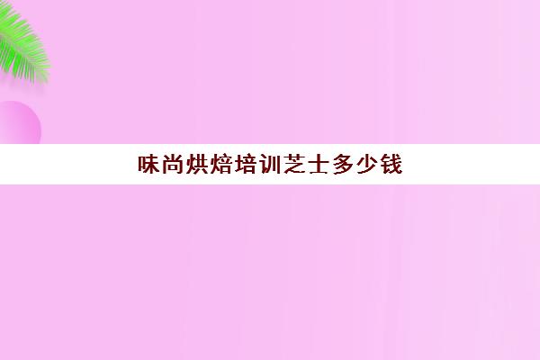 味尚烘焙培训芝士多少钱(味尚国际烘焙学院怎么样)