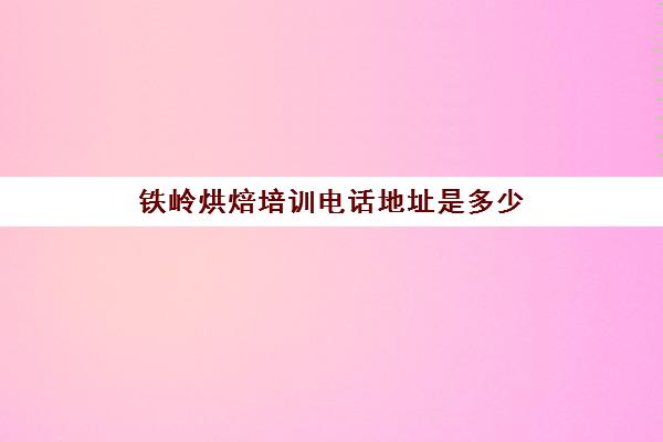 铁岭烘焙培训电话地址是多少(沈阳烘焙培训班哪个比较好)