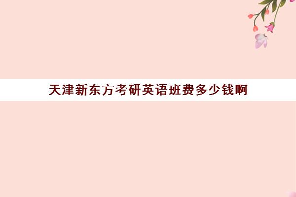 天津新东方考研英语班费多少钱啊(新东方考研收费标准)