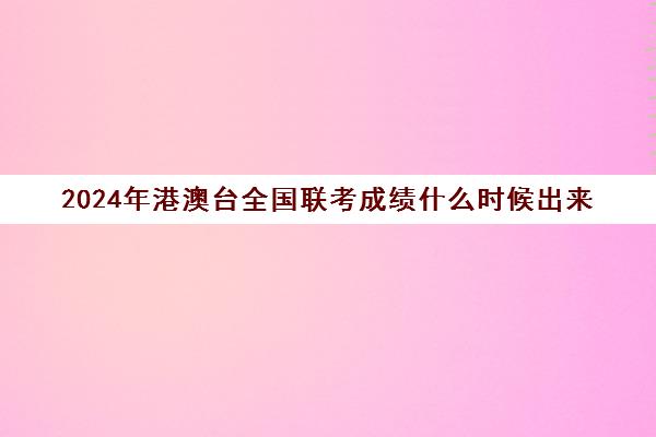 2024年港澳台全国联考成绩什么时候出来(港澳台联考2024年全国录取情况)