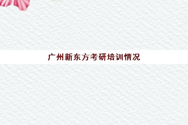 广州新东方考研培训情况(新东方考研怎么样啊)