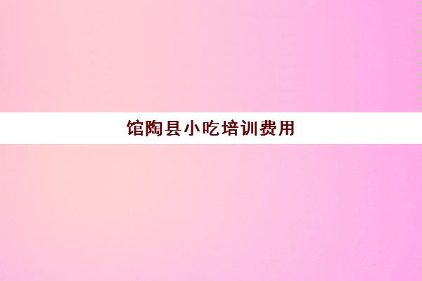 馆陶县小吃培训费用(小吃培训一般要多少钱学费)