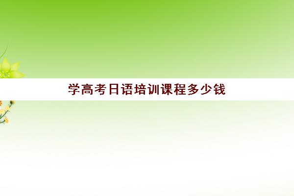 学高考日语培训课程多少钱(日语培训高考班收费)