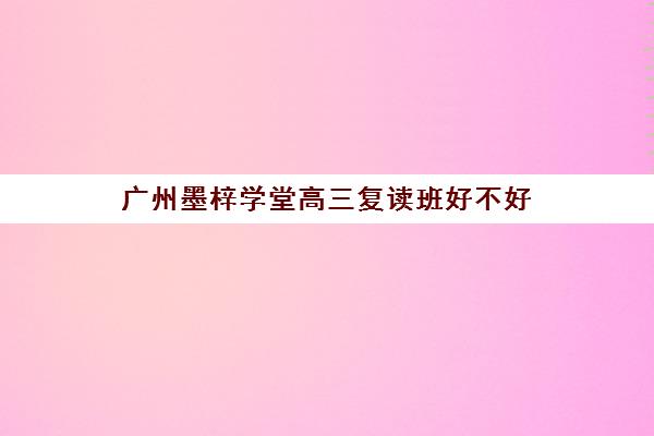 广州墨梓学堂高三复读班好不好(广州全程高考复读学校)