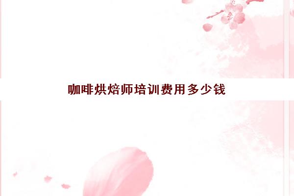 咖啡烘焙师培训费用多少钱(考个咖啡师证要多少钱)