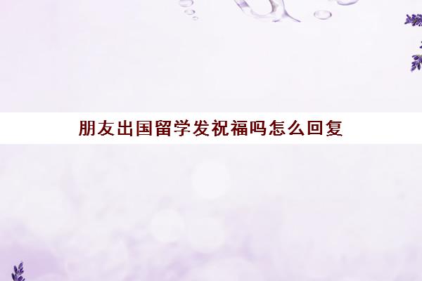 朋友出国留学发祝福吗怎么回复(出国留学怎么祝福)