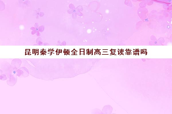 昆明秦学伊顿全日制高三复读靠谱吗(昆明复读学校学费一般标准)