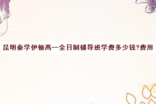 昆明秦学伊顿高一全日制辅导班学费多少钱?费用一览表(昆明金诺学校一对一收费)