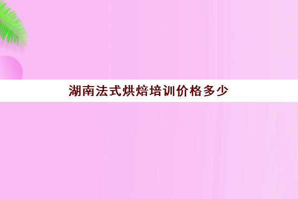 湖南法式烘焙培训价格多少(长沙西点烘焙学校出名的西点学校)