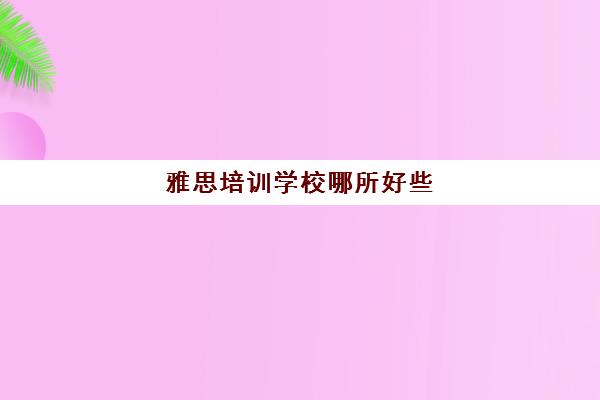 雅思培训学校哪所好些(雅思培训学校如何选择)