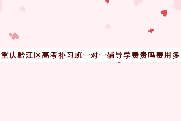 重庆黔江区高考补习班一对一辅导学费贵吗费用多少钱