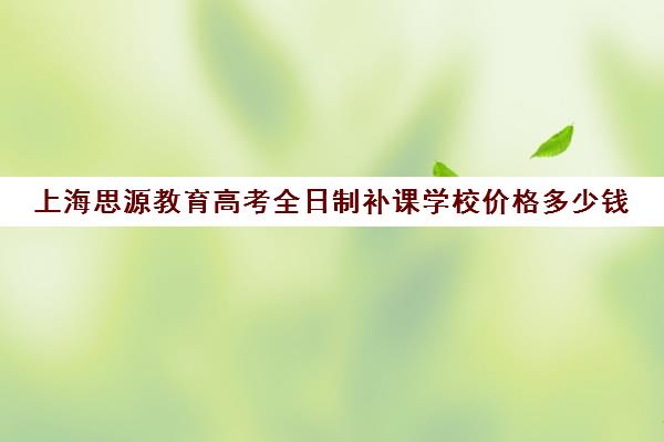 上海思源教育高考全日制补课学校价格多少钱（新东方高三全日制价格）