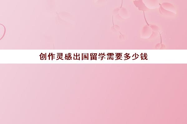 创作灵感出国留学需要多少钱(留学生代写价格一般多少)