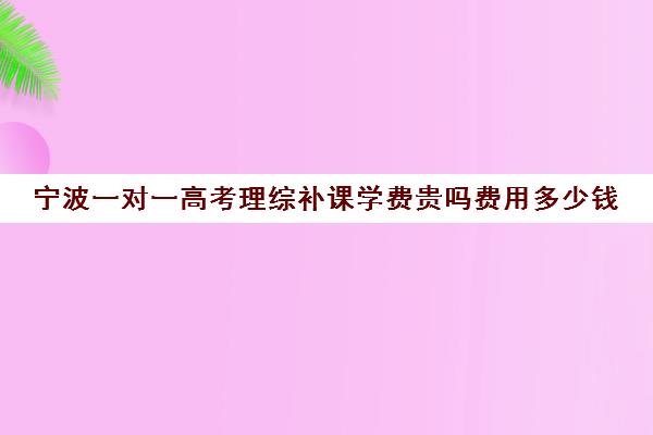 宁波一对一高考理综补课学费贵吗费用多少钱(1对1补课费用大概多少)