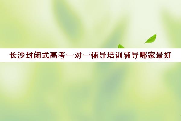 长沙封闭式高考一对一辅导培训辅导哪家最好(长沙高考最牛补课机构)