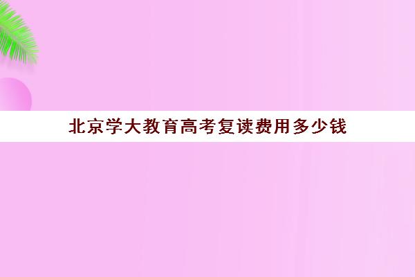 北京学大教育高考复读费用多少钱（北京复读学校学费一般标准）