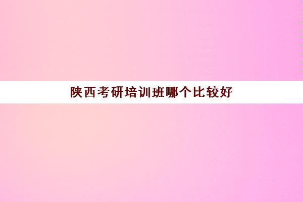 陕西考研培训班哪个比较好(考研报班好还是自学好)