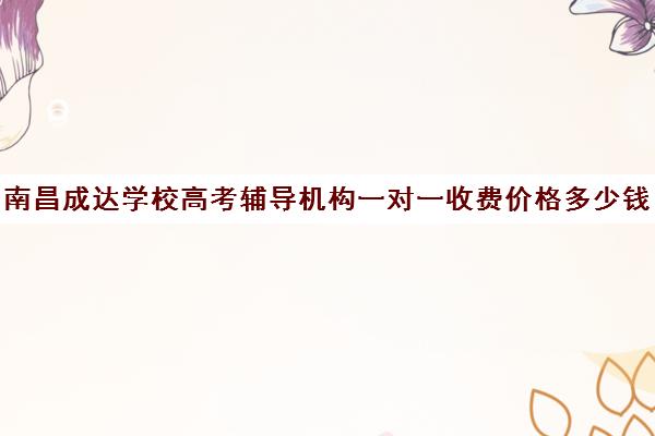 南昌成达学校高考辅导机构一对一收费价格多少钱(南昌一对一辅导价格表)