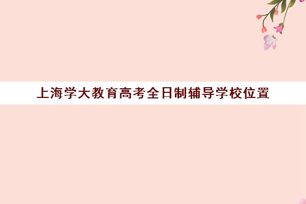 上海学大教育高考全日制辅导学校位置(学大教育高三全日制价格)