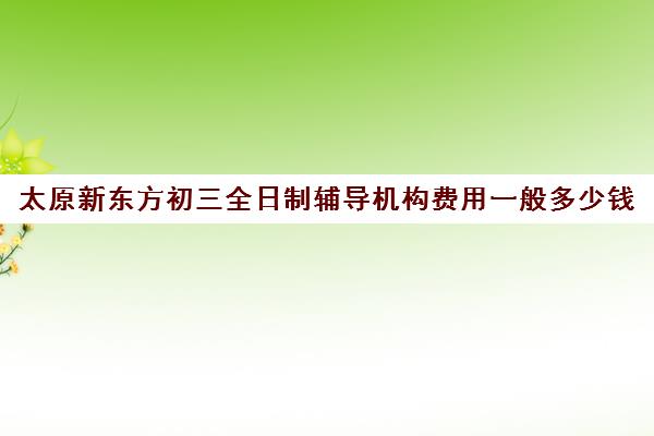 太原新东方初三全日制辅导机构费用一般多少钱(新东方封闭班全日制)