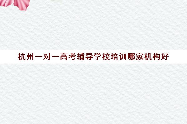 杭州一对一高考辅导学校培训哪家机构好(杭州一对一家教收费标准)