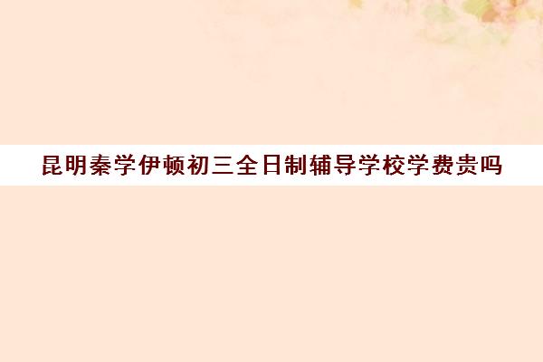 昆明秦学伊顿初三全日制辅导学校学费贵吗(一对一补课初中一般多少钱一小时)