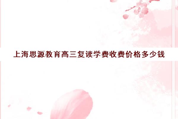 上海思源教育高三复读学费收费价格多少钱（高考复读机构靠谱吗）