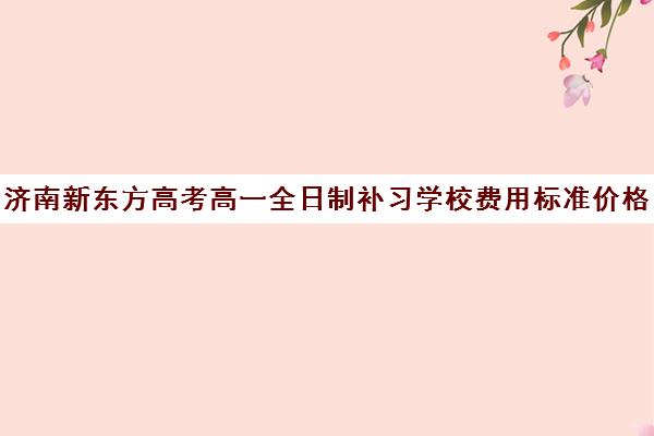 济南新东方高考高一全日制补习学校费用标准价格表