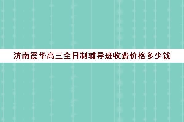 济南震华高三全日制辅导班收费价格多少钱(济南最好的高考辅导班)