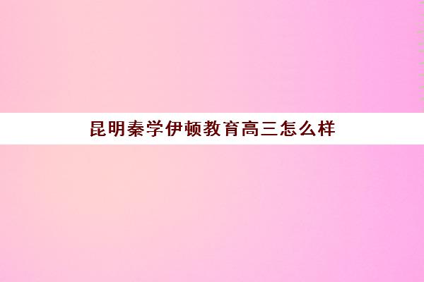 昆明秦学伊顿教育高三怎么样(昆明口碑好的初中补课机构)