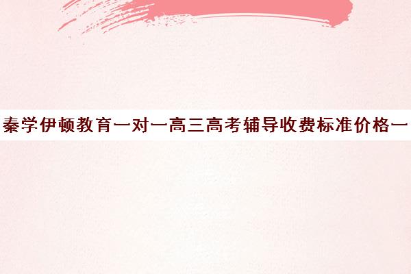 秦学伊顿教育一对一高三高考辅导收费标准价格一览(高中补课一对一怎么收费)