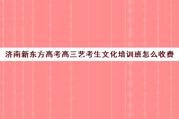 济南新东方高考高三艺考生文化培训班怎么收费(济南新东方高三冲刺班收费价格表)