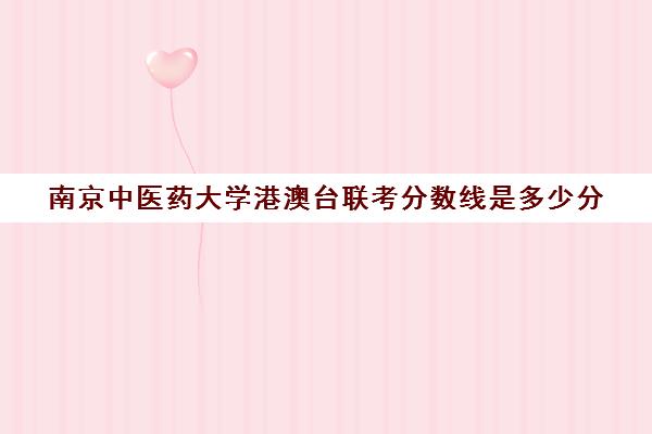 南京中医药大学港澳台联考分数线是多少分(2024港澳台联考各校分数线)