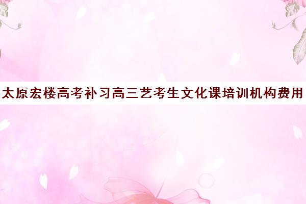 太原宏楼高考补习高三艺考生文化课培训机构费用一般多少钱