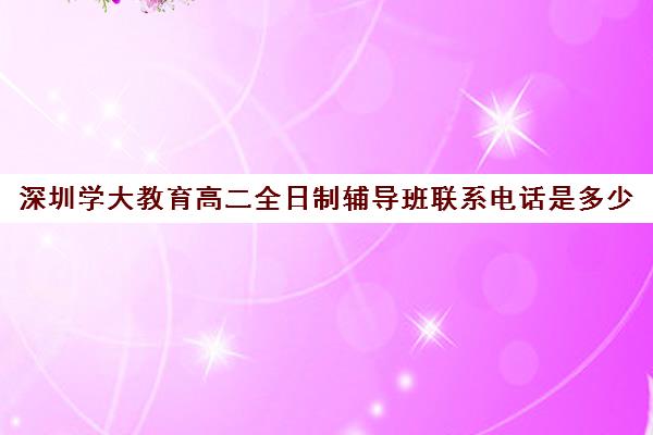 深圳学大教育高二全日制辅导班联系电话是多少(高三全日制补课机构)