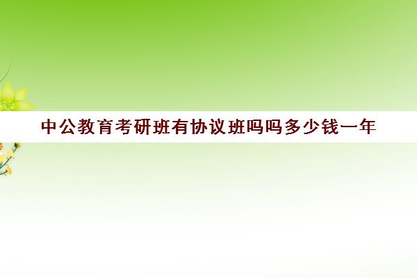 中公教育考研班有协议班吗吗多少钱一年(全日制考研班一般多少钱)