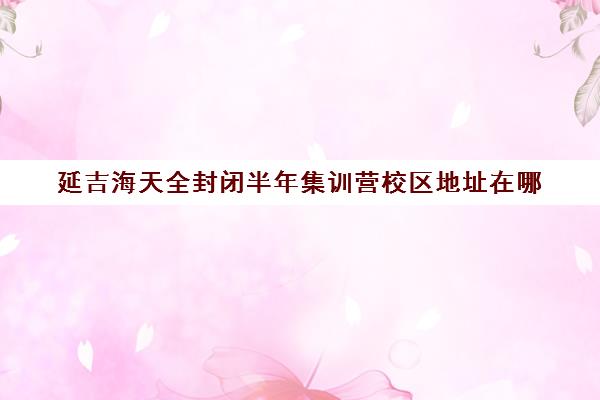 延吉海天全封闭半年集训营校区地址在哪（海天考研集训营怎么样）