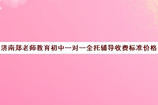 济南郑老师教育初中一对一全托辅导收费标准价格一览（初中一对一补课一般多少钱一小时