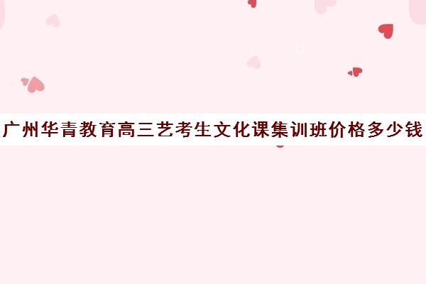 广州华青教育高三艺考生文化课集训班价格多少钱(高三艺考集训费用多少)