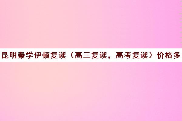 昆明秦学伊顿复读（高三复读，高考复读）价格多少钱(复读学校学费一般标准)