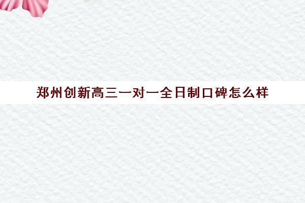 郑州创新高三一对一全日制口碑怎么样(高三全日制一对一有用吗)