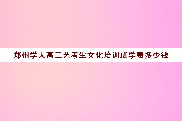 郑州学大高三艺考生文化培训班学费多少钱(河南最好艺考培训学校)