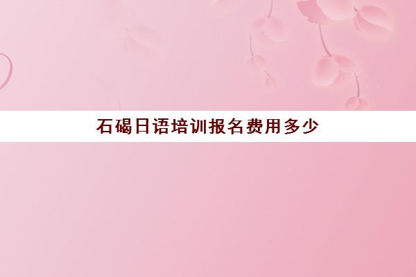 石碣日语培训报名费用多少(日语培训机构收费标准)