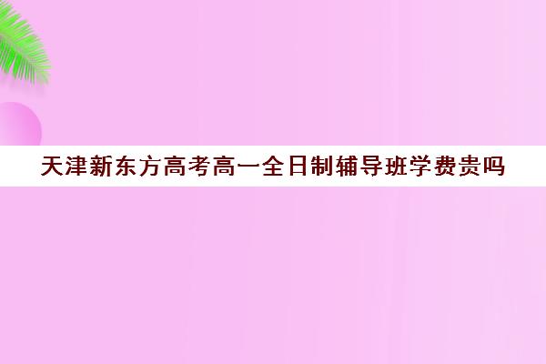 天津新东方高考高一全日制辅导班学费贵吗(天津最好高中辅导机构)