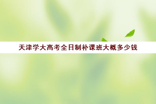 天津学大高考全日制补课班大概多少钱(天津高考辅导机构哪家最好)