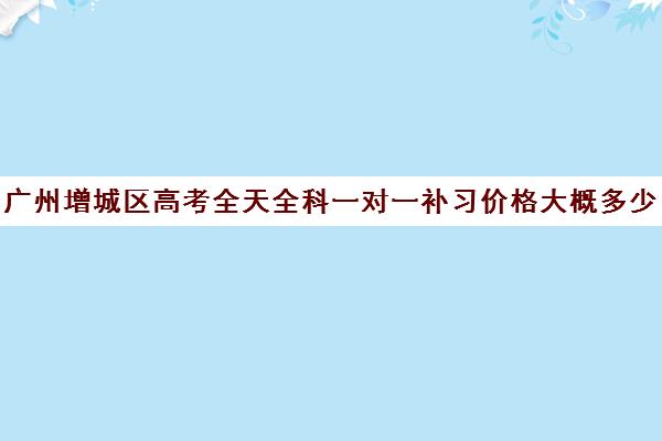 广州增城区高考全天全科一对一补习价格大概多少钱