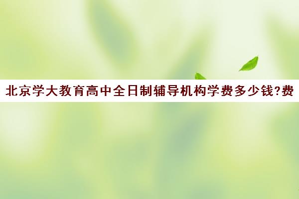 北京学大教育高中全日制辅导机构学费多少钱?费用一览表（长春全日制辅导班怎么选择）